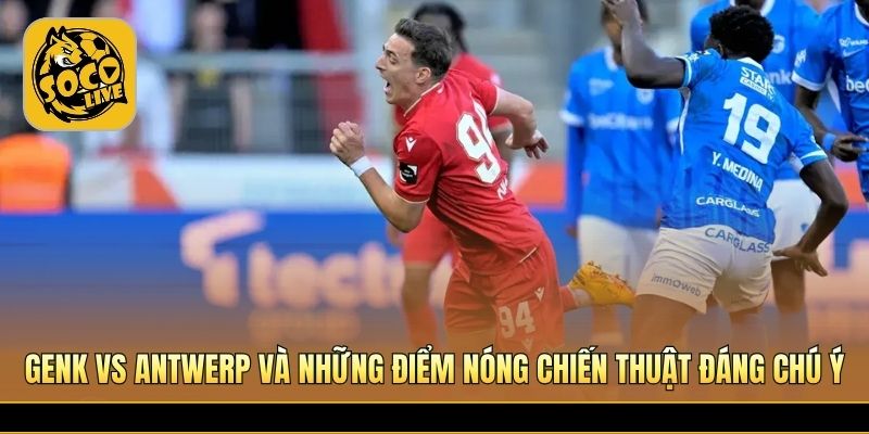 Genk vs Antwerp tạo cuộc đấu chiến thuật giàu tốc độ hấp dẫn